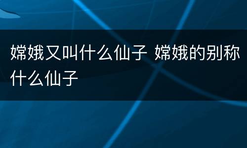 嫦娥又叫什么仙子 嫦娥的别称什么仙子