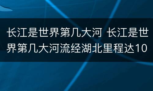 长江是世界第几大河 长江是世界第几大河流经湖北里程达1061公里