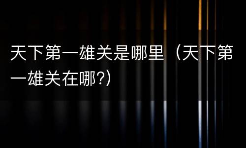 天下第一雄关是哪里（天下第一雄关在哪?）