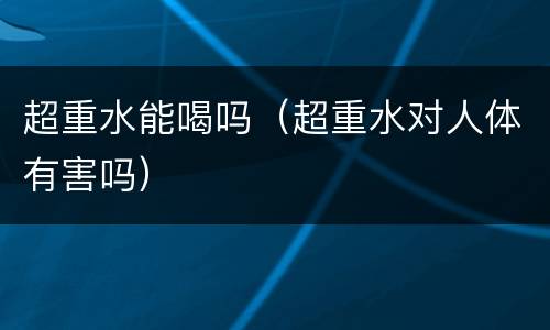 超重水能喝吗（超重水对人体有害吗）