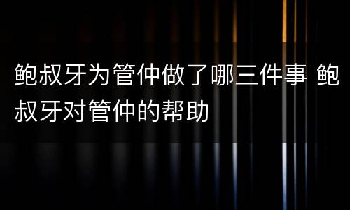 鲍叔牙为管仲做了哪三件事 鲍叔牙对管仲的帮助