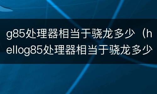 g85处理器相当于骁龙多少（hellog85处理器相当于骁龙多少）