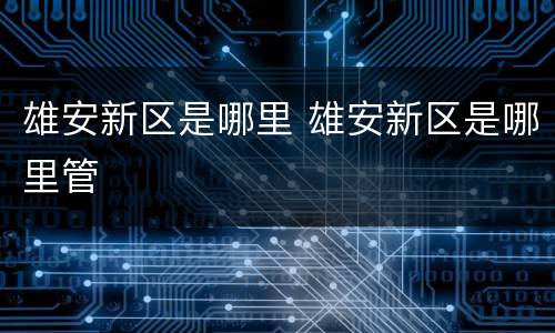 雄安新区是哪里 雄安新区是哪里管