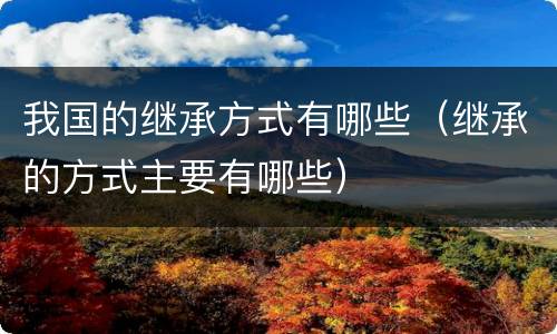 我国的继承方式有哪些（继承的方式主要有哪些）