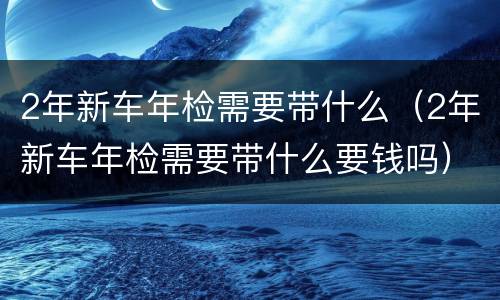 2年新车年检需要带什么（2年新车年检需要带什么要钱吗）