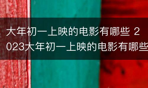 大年初一上映的电影有哪些 2023大年初一上映的电影有哪些