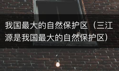 我国最大的自然保护区（三江源是我国最大的自然保护区）