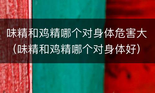 味精和鸡精哪个对身体危害大（味精和鸡精哪个对身体好）