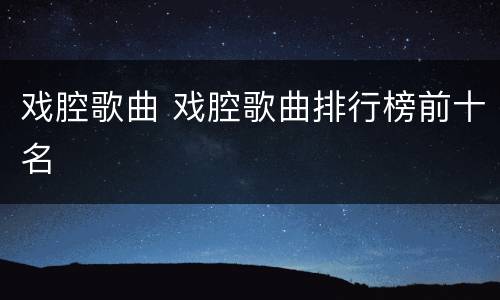 戏腔歌曲 戏腔歌曲排行榜前十名