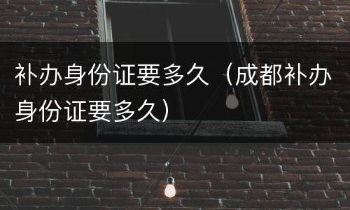 补办身份证要多久（成都补办身份证要多久）