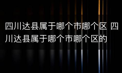 四川达县属于哪个市哪个区 四川达县属于哪个市哪个区的