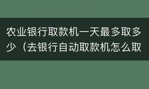 农业银行取款机一天最多取多少（去银行自动取款机怎么取钱）