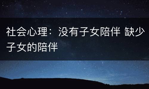 社会心理：没有子女陪伴 缺少子女的陪伴