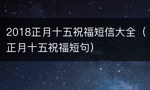 2018正月十五祝福短信大全（正月十五祝福短句）