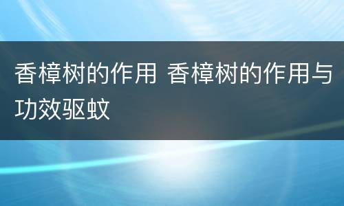 香樟树的作用 香樟树的作用与功效驱蚊