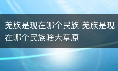羌族是现在哪个民族 羌族是现在哪个民族啥大草原