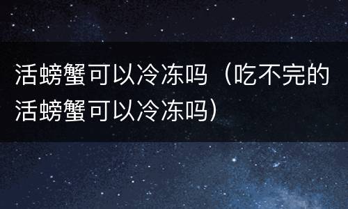 活螃蟹可以冷冻吗（吃不完的活螃蟹可以冷冻吗）