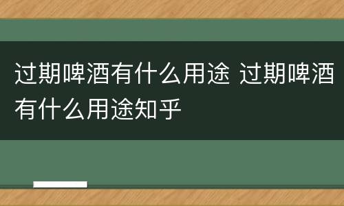 过期啤酒有什么用途 过期啤酒有什么用途知乎