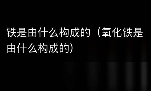 铁是由什么构成的（氧化铁是由什么构成的）