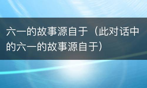 六一的故事源自于（此对话中的六一的故事源自于）