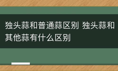 独头蒜和普通蒜区别 独头蒜和其他蒜有什么区别