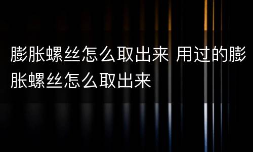 膨胀螺丝怎么取出来 用过的膨胀螺丝怎么取出来