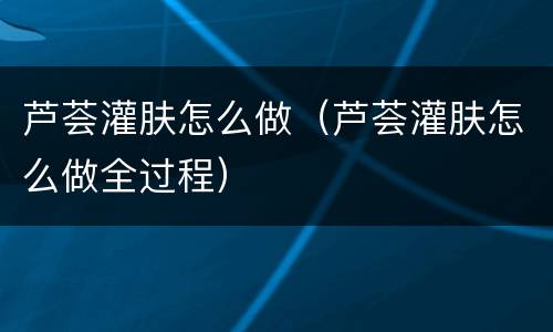 芦荟灌肤怎么做（芦荟灌肤怎么做全过程）
