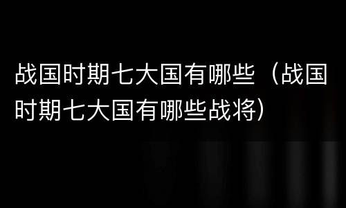 战国时期七大国有哪些（战国时期七大国有哪些战将）