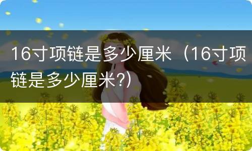 16寸项链是多少厘米（16寸项链是多少厘米?）