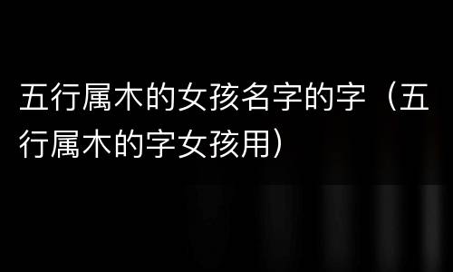 五行属木的女孩名字的字（五行属木的字女孩用）