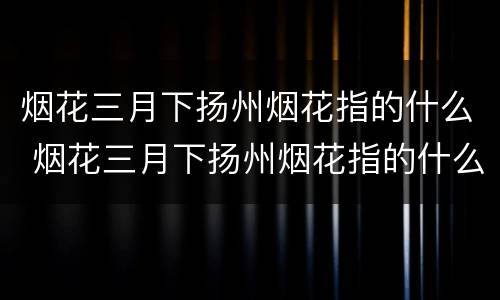 烟花三月下扬州烟花指的什么 烟花三月下扬州烟花指的什么地方