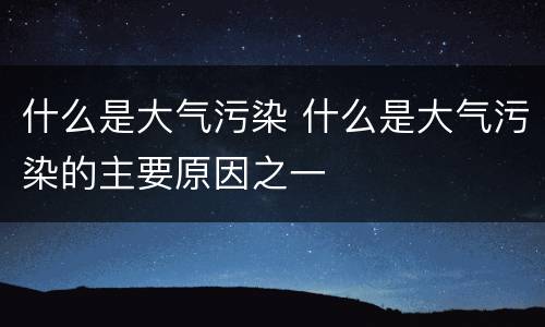 什么是大气污染 什么是大气污染的主要原因之一
