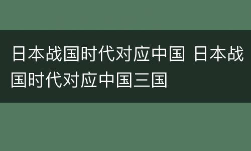 日本战国时代对应中国 日本战国时代对应中国三国