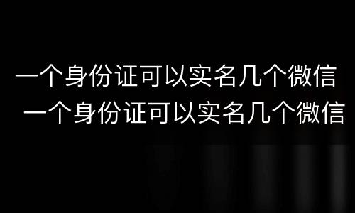 一个身份证可以实名几个微信 一个身份证可以实名几个微信怎么查