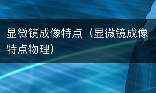 显微镜成像特点（显微镜成像特点物理）