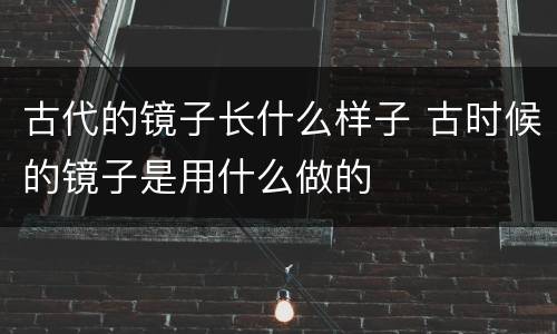 古代的镜子长什么样子 古时候的镜子是用什么做的