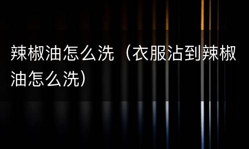 辣椒油怎么洗（衣服沾到辣椒油怎么洗）