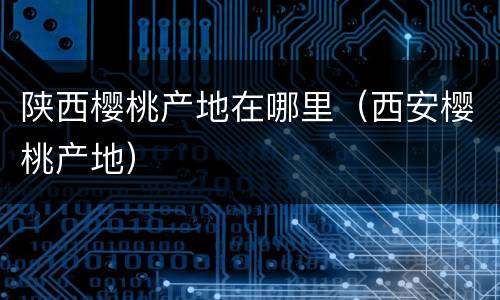陕西樱桃产地在哪里（西安樱桃产地）