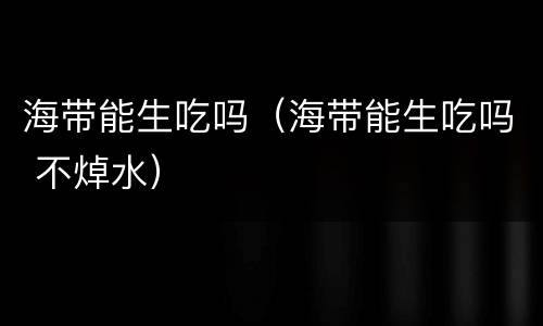 海带能生吃吗（海带能生吃吗 不焯水）