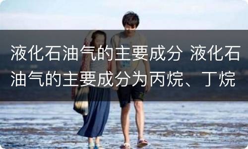 液化石油气的主要成分 液化石油气的主要成分为丙烷、丁烷和少量的戊烷