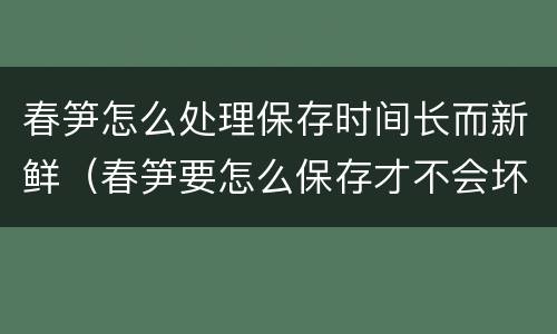 春笋怎么处理保存时间长而新鲜（春笋要怎么保存才不会坏）