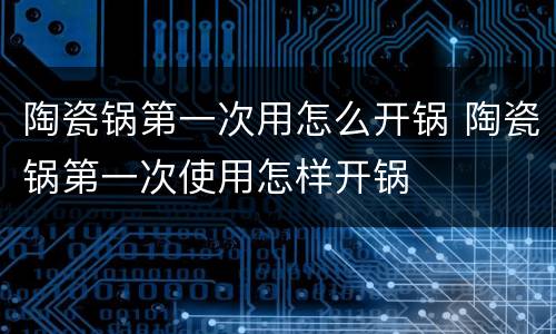 陶瓷锅第一次用怎么开锅 陶瓷锅第一次使用怎样开锅