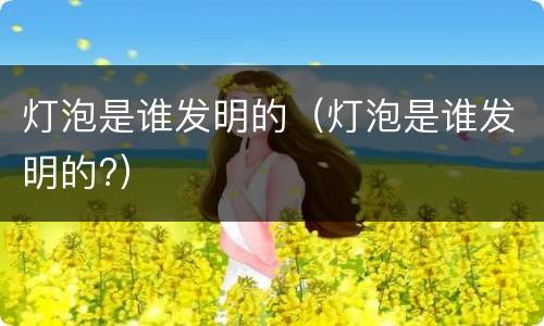 灯泡是谁发明的（灯泡是谁发明的?）