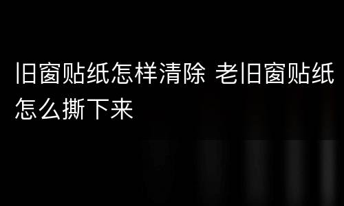 旧窗贴纸怎样清除 老旧窗贴纸怎么撕下来