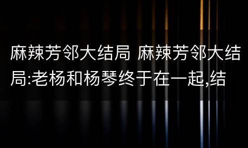 麻辣芳邻大结局 麻辣芳邻大结局:老杨和杨琴终于在一起,结局皆大欢喜!