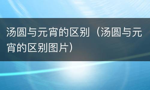 汤圆与元宵的区别（汤圆与元宵的区别图片）