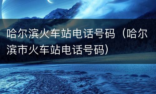 哈尔滨火车站电话号码（哈尔滨市火车站电话号码）