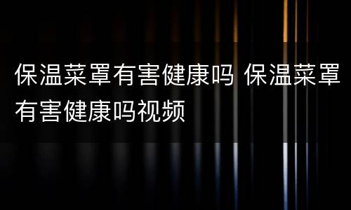 保温菜罩有害健康吗 保温菜罩有害健康吗视频