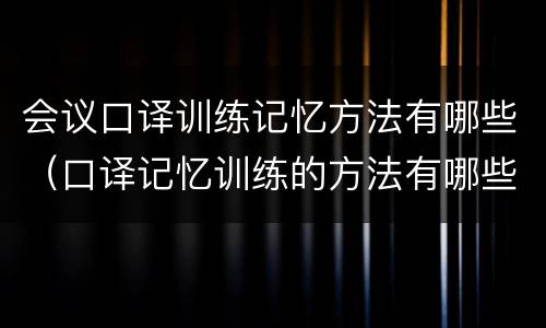 会议口译训练记忆方法有哪些（口译记忆训练的方法有哪些）