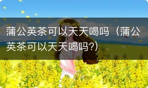 蒲公英茶可以天天喝吗（蒲公英茶可以天天喝吗?）